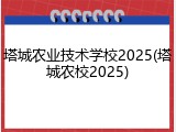 塔城农业技术学校2025(塔城农校2025)