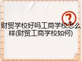 财贸学校好吗工商学校怎么样(财贸工商学校如何)