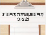 湖南自考办在哪(湖南自考办地址)