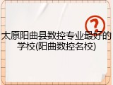 太原阳曲县数控专业最好的学校(阳曲数控名校)