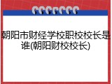 朝阳市财经学校职校校长是谁(朝阳财校校长)