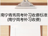 南宁青秀高考补习收费标准(南宁高考补习收费)