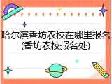 哈尔滨香坊农校在哪里报名(香坊农校报名处)
