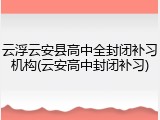 云浮云安县高中全封闭补习机构(云安高中封闭补习)