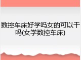 数控车床好学吗女的可以干吗(女学数控车床)