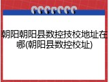 朝阳朝阳县数控技校地址在哪(朝阳县数控校址)