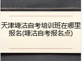 天津塘沽自考培训班在哪里报名(塘沽自考报名点)