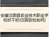 安康汉阴县农业技术职业学校好不好(汉阴农校如何)