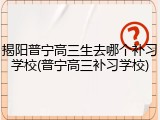 揭阳普宁高三生去哪个补习学校(普宁高三补习学校)