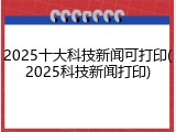 2025十大科技新闻可打印(2025科技新闻打印)