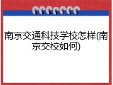 南京交通科技学校怎样(南京交校如何)