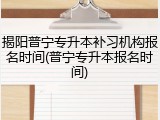 揭阳普宁专升本补习机构报名时间(普宁专升本报名时间)