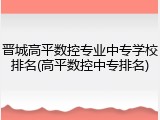 晋城高平数控专业中专学校排名(高平数控中专排名)