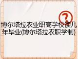 博尔塔拉农业职高学校读几年毕业(博尔塔拉农职学制)