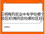 三明梅列农业中专学校哪个校区好(梅列农校哪校区好)