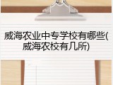 威海农业中专学校有哪些(威海农校有几所)
