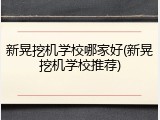 新晃挖机学校哪家好(新晃挖机学校推荐)