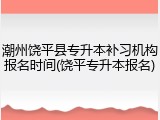 潮州饶平县专升本补习机构报名时间(饶平专升本报名)