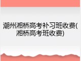 潮州湘桥高考补习班收费(湘桥高考班收费)