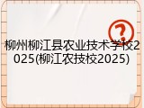 柳州柳江县农业技术学校2025(柳江农技校2025)