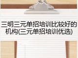 三明三元单招培训比较好的机构(三元单招培训优选)