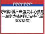 呼和浩特产后康复中心费用一般多少钱(呼和浩特产后康复价格)