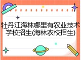 牡丹江海林哪里有农业技术学校招生(海林农校招生)