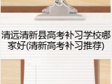 清远清新县高考补习学校哪家好(清新高考补习推荐)