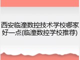 西安临潼数控技术学校哪家好一点(临潼数控学校推荐)