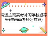 清远连南高考补习学校哪家好(连南高考补习推荐)