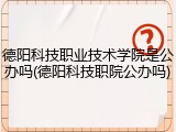 德阳科技职业技术学院是公办吗(德阳科技职院公办吗)