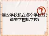 福安学挖机在哪个学校好(福安学挖机学校)