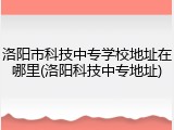 洛阳市科技中专学校地址在哪里(洛阳科技中专地址)