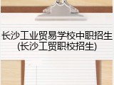长沙工业贸易学校中职招生(长沙工贸职校招生)