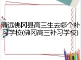 清远佛冈县高三生去哪个补习学校(佛冈高三补习学校)