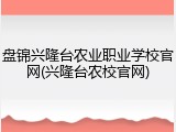 盘锦兴隆台农业职业学校官网(兴隆台农校官网)