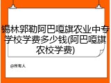 锡林郭勒阿巴嘎旗农业中专学校学费多少钱(阿巴嘎旗农校学费)