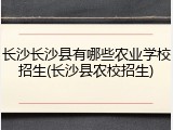 长沙长沙县有哪些农业学校招生(长沙县农校招生)