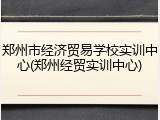 郑州市经济贸易学校实训中心(郑州经贸实训中心)