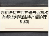 呼和浩特产后护理专业机构有哪些(呼和浩特产后护理机构)