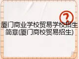 厦门商业学校贸易学校招生简章(厦门商校贸易招生)