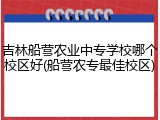 吉林船营农业中专学校哪个校区好(船营农专最佳校区)