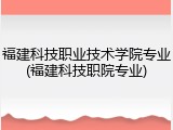 福建科技职业技术学院专业(福建科技职院专业)