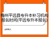 梅州平远县专升本补习机构报名时间(平远专升本报名)