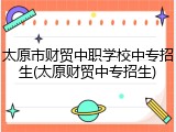 太原市财贸中职学校中专招生(太原财贸中专招生)
