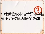 桂林秀峰农业技术职业学校好不好(桂林秀峰农校如何)