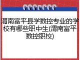 渭南富平县学数控专业的学校有哪些职中生(渭南富平数控职校)