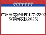 广州萝岗农业技术学校2025(萝岗农校2025)