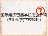 国际经济贸易学校怎么样啊(国际经贸学校如何)