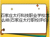 石家庄太行科技职业学校怎么样(石家庄太行职校评价)